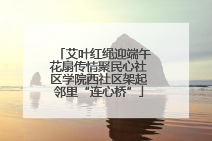 艾叶红绳迎端午花扇传情聚民心社区学院西社区架起邻里“连心桥”